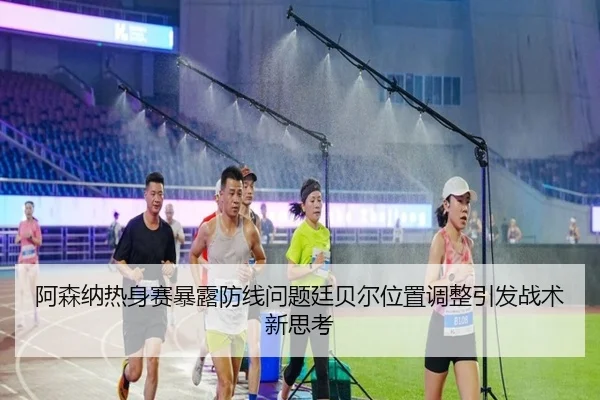 阿森纳热身赛暴露防线问题廷贝尔位置调整引发战术新思考