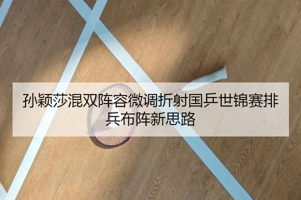 孙颖莎混双阵容微调折射国乒世锦赛排兵布阵新思路